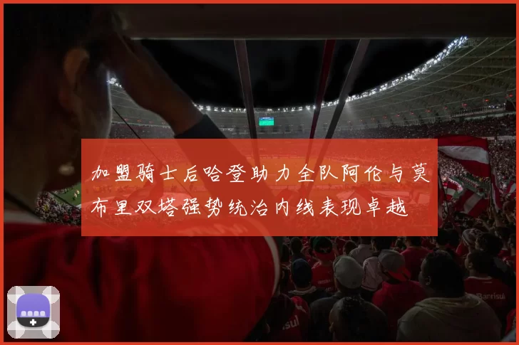 加盟骑士后哈登助力全队阿伦与莫布里双塔强势统治内线表现卓越