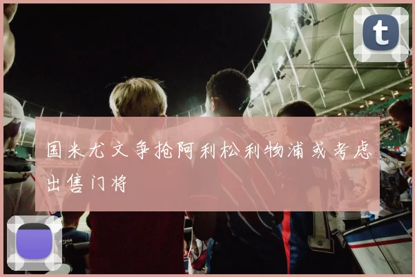 国米尤文争抢阿利松利物浦或考虑出售门将