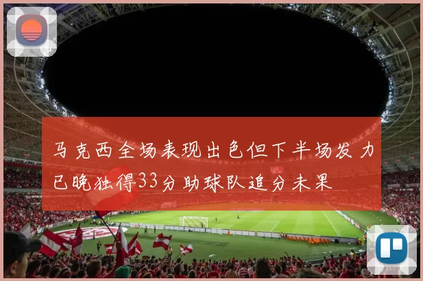 马克西全场表现出色但下半场发力已晚独得33分助球队追分未果