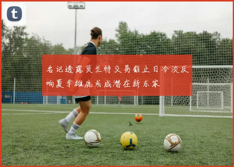 名记透露莫兰特交易截止日冷淡反响夏季雄鹿或成潜在新东家