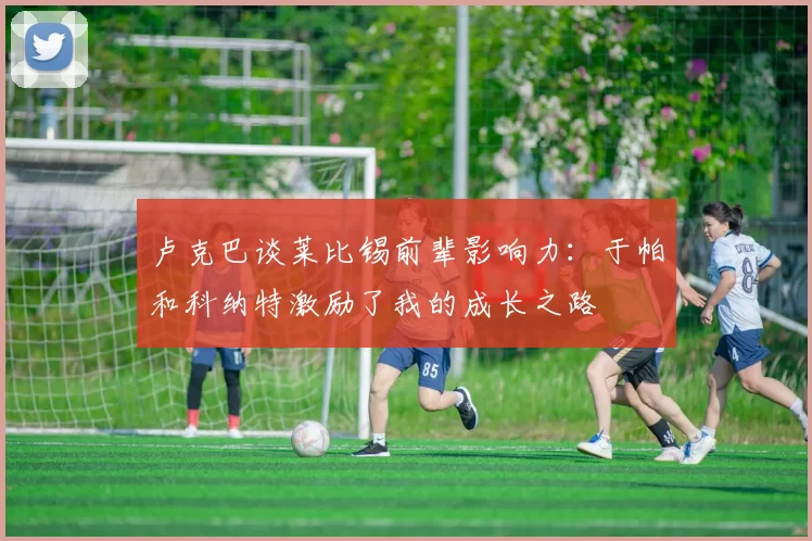 卢克巴谈莱比锡前辈影响力：于帕和科纳特激励了我的成长之路