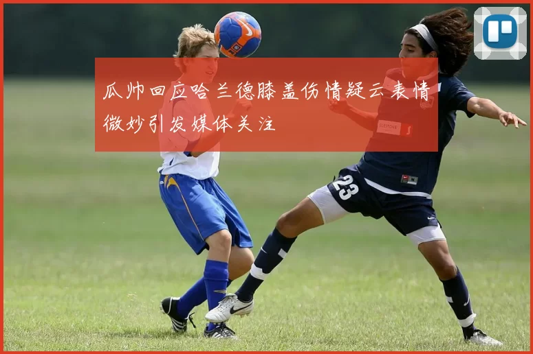 瓜帅回应哈兰德膝盖伤情疑云表情微妙引发媒体关注