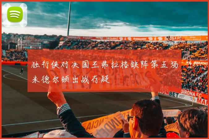 独行侠对决国王弗拉格缺阵第五场米德尔顿出战存疑