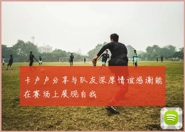 卡卢卢分享与队友深厚情谊感谢能在赛场上展现自我