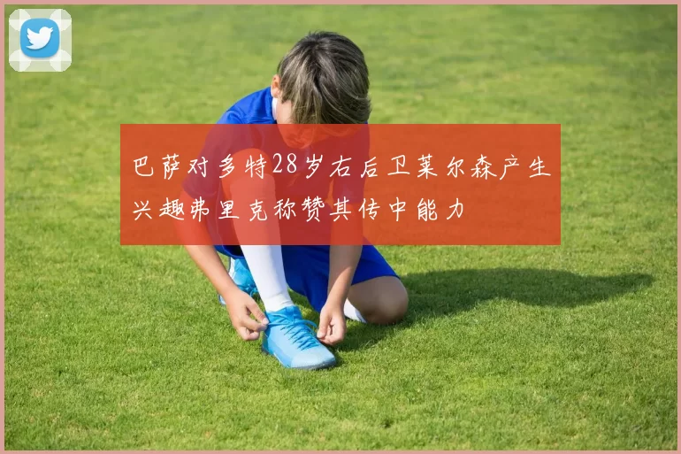巴萨对多特28岁右后卫莱尔森产生兴趣弗里克称赞其传中能力