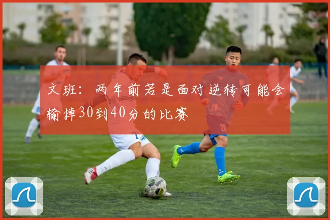 文班：两年前若是面对逆转可能会输掉30到40分的比赛