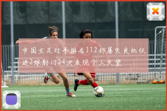 中国女足对手排名112却屡失良机仅进2球射门24次表现令人失望