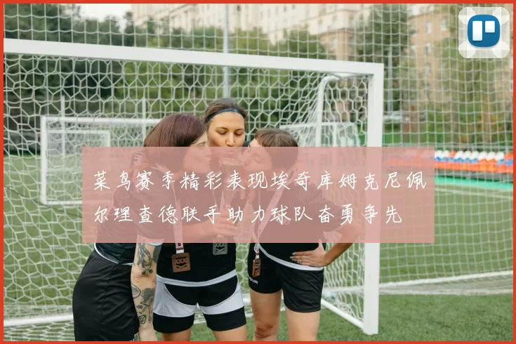 菜鸟赛季精彩表现埃奇库姆克尼佩尔理查德联手助力球队奋勇争先