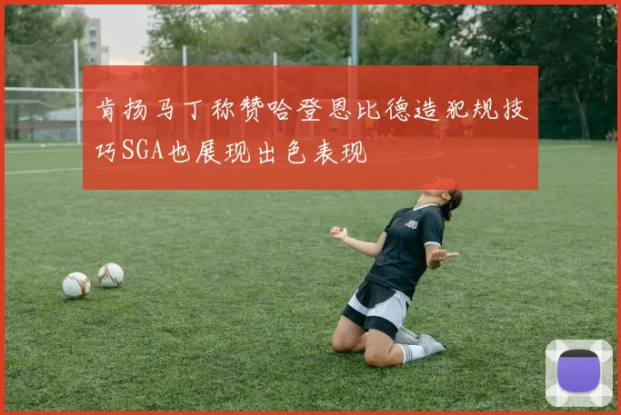肯扬马丁称赞哈登恩比德造犯规技巧SGA也展现出色表现