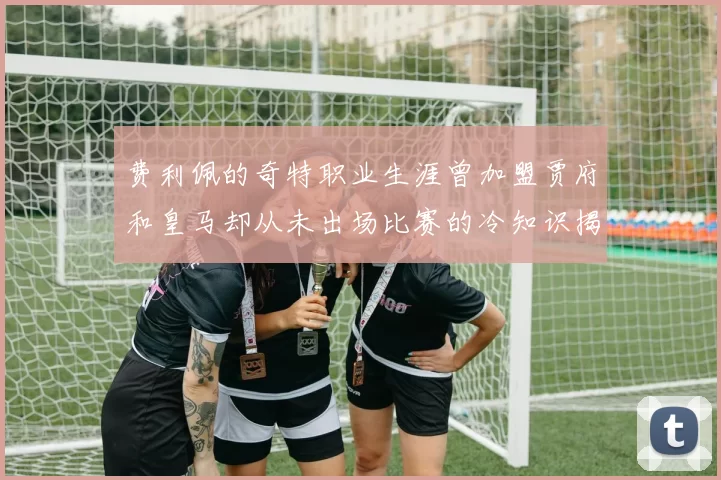 费利佩的奇特职业生涯曾加盟贾府和皇马却从未出场比赛的冷知识揭秘