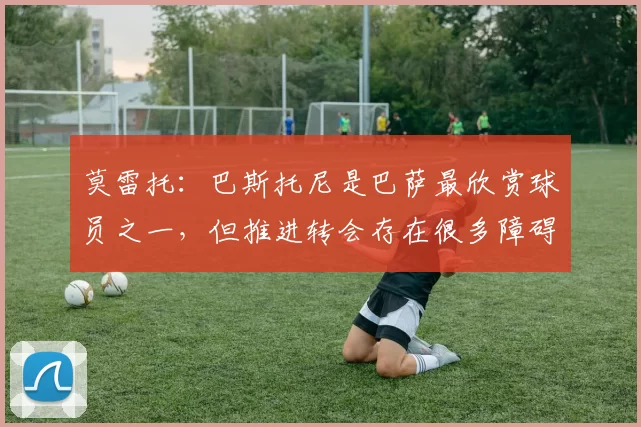 莫雷托：巴斯托尼是巴萨最欣赏球员之一，但推进转会存在很多障碍