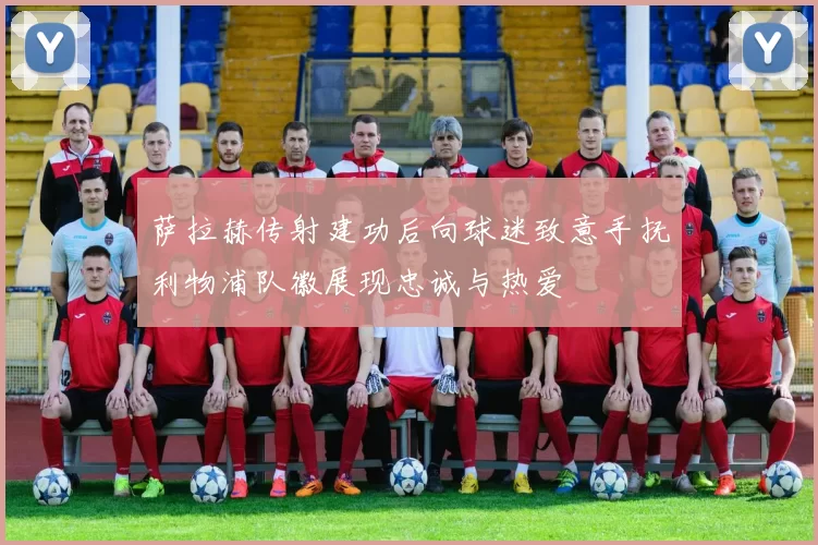 萨拉赫传射建功后向球迷致意手抚利物浦队徽展现忠诚与热爱