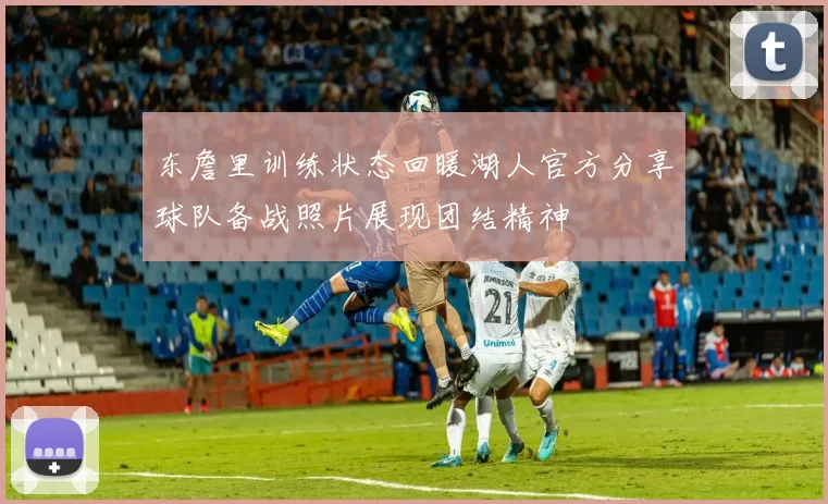 东詹里训练状态回暖湖人官方分享球队备战照片展现团结精神