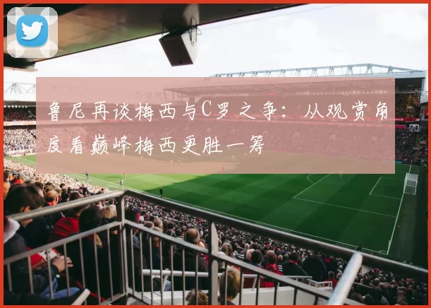 鲁尼再谈梅西与C罗之争：从观赏角度看巅峰梅西更胜一筹