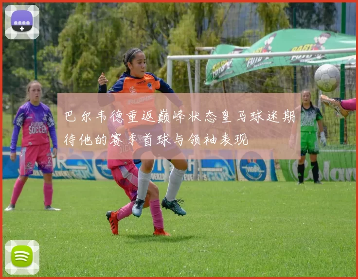 巴尔韦德重返巅峰状态皇马球迷期待他的赛季首球与领袖表现
