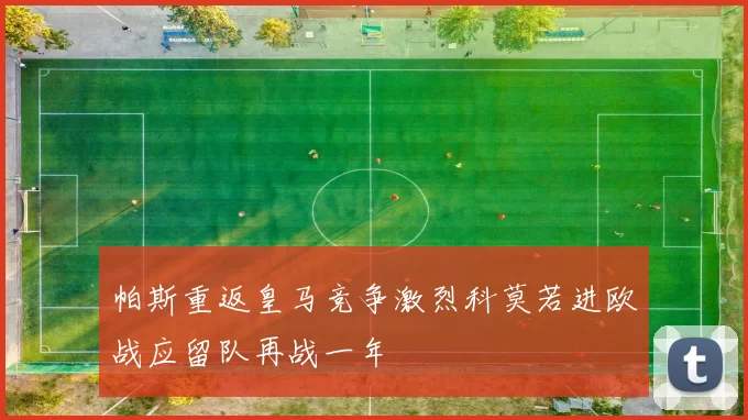 帕斯重返皇马竞争激烈科莫若进欧战应留队再战一年