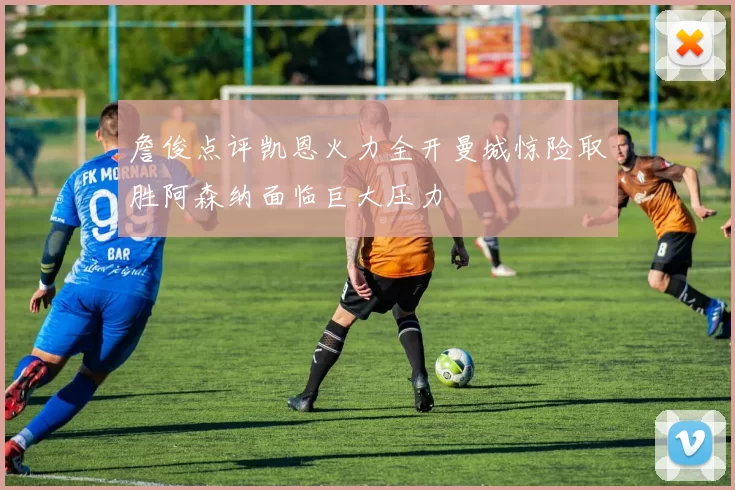 詹俊点评凯恩火力全开曼城惊险取胜阿森纳面临巨大压力